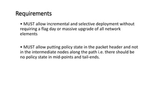 Requirements
• MUST allow incremental and selective deployment without
requiring a flag day or massive upgrade of all network
elements
• MUST allow putting policy state in the packet header and not
in the intermediate nodes along the path i.e. there should be
no policy state in mid-points and tail-ends.
 