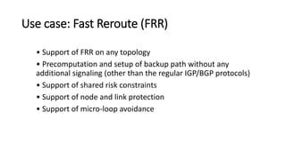Use case: Fast Reroute (FRR)
• Support of FRR on any topology
• Precomputation and setup of backup path without any
additional signaling (other than the regular IGP/BGP protocols)
• Support of shared risk constraints
• Support of node and link protection
• Support of micro-loop avoidance
 