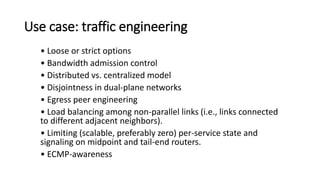 Use case: traffic engineering
• Loose or strict options
• Bandwidth admission control
• Distributed vs. centralized model
• Disjointness in dual-plane networks
• Egress peer engineering
• Load balancing among non-parallel links (i.e., links connected
to different adjacent neighbors).
• Limiting (scalable, preferably zero) per-service state and
signaling on midpoint and tail-end routers.
• ECMP-awareness
 