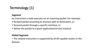 Terminology (1)
Segment
an instruction a node executes on an incoming packet. For example:
• forward packet according to shortest path to destination, or
• forward packet through a specific interface, or
• deliver the packet to a given application/service instance
Global Segment
• The related instruction is supported by all SR-capable routers in the
domain
 
