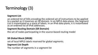 Terminology (3)
Segment List
an ordered list of SIDs encoding the ordered set of instructions to be applied
to a packet as it traverses an SR domain. In an MPLS data plane, the Segment
List is instantiated as a stack of labels. In an IPv6 data plane, it is instantiated
as an ordered list of IPv6 addresses.
Segment Routing Domain (SR Domain)
the set of nodes participating in the source-based routing model
SR Global Block (SRGB)
set of local MPLS labels reserved for global segments.
Segment List Depth
The number of segments in a segment list
 