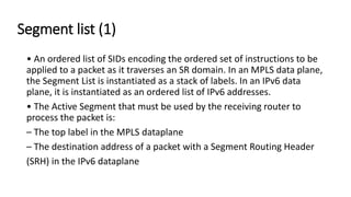 Segment list (1)
• An ordered list of SIDs encoding the ordered set of instructions to be
applied to a packet as it traverses an SR domain. In an MPLS data plane,
the Segment List is instantiated as a stack of labels. In an IPv6 data
plane, it is instantiated as an ordered list of IPv6 addresses.
• The Active Segment that must be used by the receiving router to
process the packet is:
– The top label in the MPLS dataplane
– The destination address of a packet with a Segment Routing Header
(SRH) in the IPv6 dataplane
 