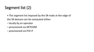 Segment list (2)
• The segment list imposed by the SR node at the edge of
the SR domain can be computed either:
– locally by an operator
– provisioned via NETCONF
– provisioned via PCE-P
 