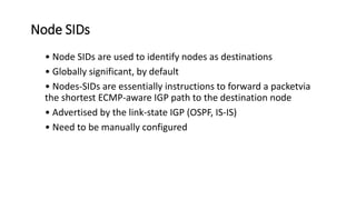 Node SIDs
• Node SIDs are used to identify nodes as destinations
• Globally significant, by default
• Nodes-SIDs are essentially instructions to forward a packetvia
the shortest ECMP-aware IGP path to the destination node
• Advertised by the link-state IGP (OSPF, IS-IS)
• Need to be manually configured
 