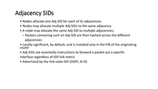 Adjacency SIDs
• Nodes allocate one Adj-SID for each of its adjacencies
• Nodes may allocate multiple Adj-SIDs to the same adjacency
• A node may allocate the same Adj-SID to multiple adjacencies:
– Packets containing such an Adj-SID are then hashed across the different
adjacencies
• Locally significant, by default, and is installed only in the FIB of the originating
router
• Adj-SIDs are essentially instructions to forward a packet out a specific
interface regardless of IGP link metric
• Advertised by the link-state IGP (OSPF, IS-IS)
 