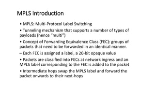 MPLS Introduction
• MPLS: Multi-Protocol Label Switching
• Tunneling mechanism that supports a number of types of
payloads (hence “multi”)
• Concept of Forwarding Equivalence Class (FEC): groups of
packets that need to be forwarded in an identical manner.
– Each FEC is assigned a label, a 20-bit opaque value
• Packets are classified into FECs at network ingress and an
MPLS label corresponding to the FEC is added to the packet
• Intermediate hops swap the MPLS label and forward the
packet onwards to their next-hops
 