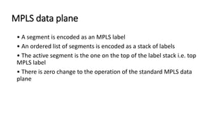 MPLS data plane
• A segment is encoded as an MPLS label
• An ordered list of segments is encoded as a stack of labels
• The active segment is the one on the top of the label stack i.e. top
MPLS label
• There is zero change to the operation of the standard MPLS data
plane
 