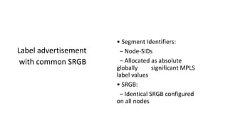 Label advertisement
with common SRGB
• Segment Identifiers:
– Node-SIDs
– Allocated as absolute
globally significant MPLS
label values
• SRGB:
– Identical SRGB configured
on all nodes
 