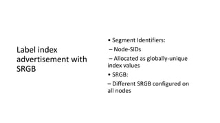 Label index
advertisement with
SRGB
• Segment Identifiers:
– Node-SIDs
– Allocated as globally-unique
index values
• SRGB:
– Different SRGB configured on
all nodes
 