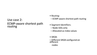 Use case 2:
ECMP-aware shortest path
routing
• Routing:
– ECMP-aware shortest path routing
• Segment Identifiers:
– Node-SIDs only
– Allocated as index values
• SRGB:
– Different SRGB configured on
different
nodes
 