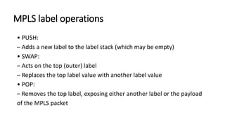 MPLS label operations
• PUSH:
– Adds a new label to the label stack (which may be empty)
• SWAP:
– Acts on the top (outer) label
– Replaces the top label value with another label value
• POP:
– Removes the top label, exposing either another label or the payload
of the MPLS packet
 