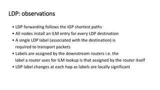 LDP: observations
• LDP forwarding follows the IGP shortest paths
• All nodes install an ILM entry for every LDP destination
• A single LDP label (associated with the destination) is
required to transport packets
• Labels are assigned by the downstream routers i.e. the
label a router uses for ILM lookup is that assigned by the router itself
• LDP label changes at each hop as labels are locally significant
 