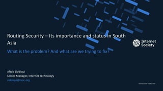 Internet Society © 1992–2019
What is the problem? And what are we trying to fix?
Routing Security – Its importance and status in South
Asia
Aftab Siddiqui
Senior Manager, Internet Technology
siddiqui@isoc.org
Presentation title – Client name
1
 