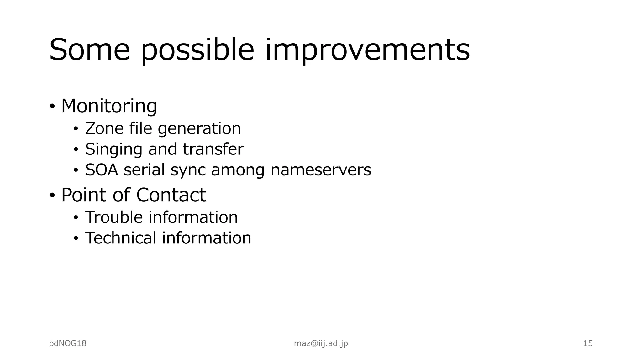 Some possible improvements
• Monitoring
• Zone file generation
• Singing and transfer
• SOA serial sync among nameservers
• Point of Contact
• Trouble information
• Technical information
bdNOG18 maz@iij.ad.jp 15
 