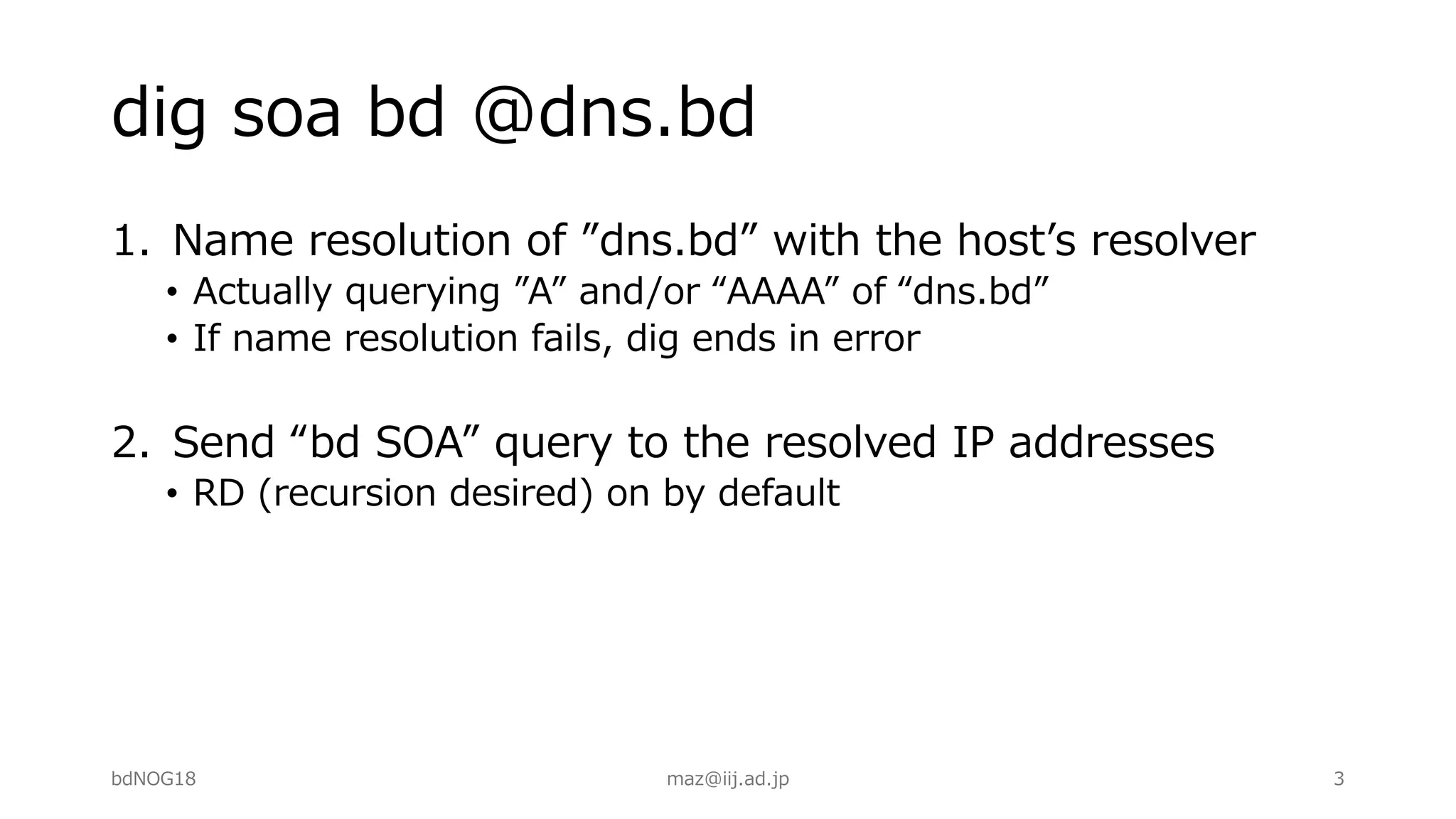 dig soa bd @dns.bd
1. Name resolution of ”dns.bd” with the hostʼs resolver
• Actually querying ”A” and/or “AAAA” of “dns.bd”
• If name resolution fails, dig ends in error
2. Send “bd SOA” query to the resolved IP addresses
• RD (recursion desired) on by default
bdNOG18 maz@iij.ad.jp 3
 