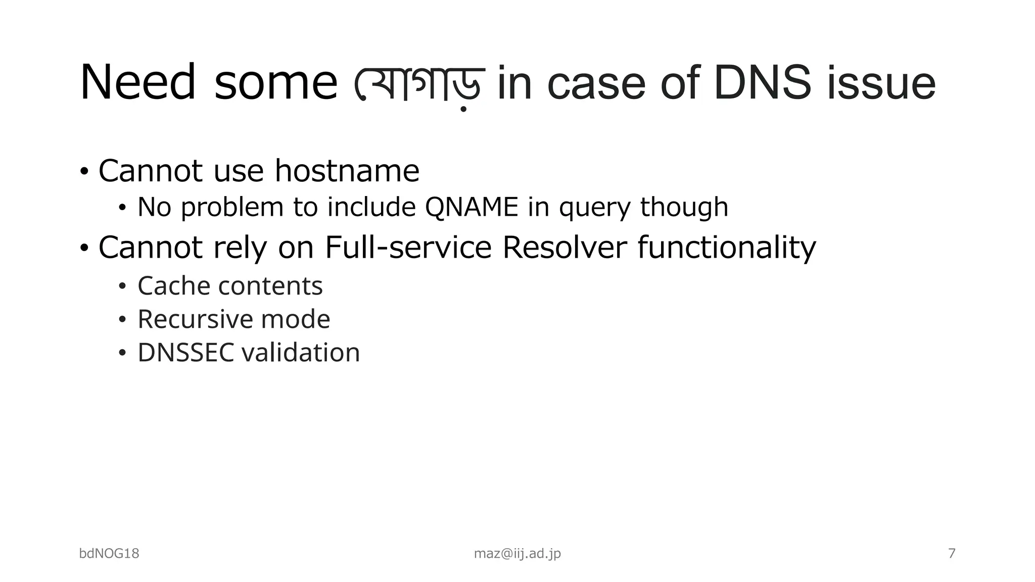 Need some !যাগাড় in case of DNS issue
• Cannot use hostname
• No problem to include QNAME in query though
• Cannot rely on Full-service Resolver functionality
• Cache contents
• Recursive mode
• DNSSEC validation
bdNOG18 maz@iij.ad.jp 7
 