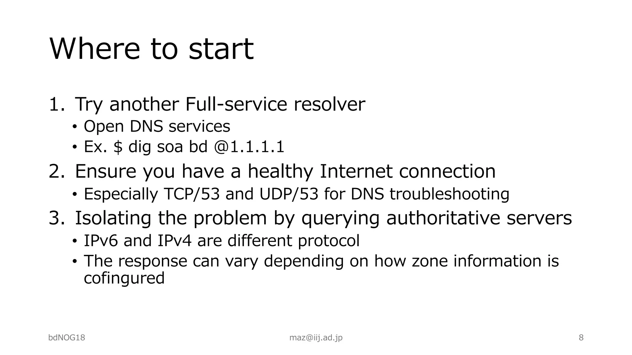 Where to start
1. Try another Full-service resolver
• Open DNS services
• Ex. $ dig soa bd @1.1.1.1
2. Ensure you have a healthy Internet connection
• Especially TCP/53 and UDP/53 for DNS troubleshooting
3. Isolating the problem by querying authoritative servers
• IPv6 and IPv4 are different protocol
• The response can vary depending on how zone information is
cofingured
bdNOG18 maz@iij.ad.jp 8
 