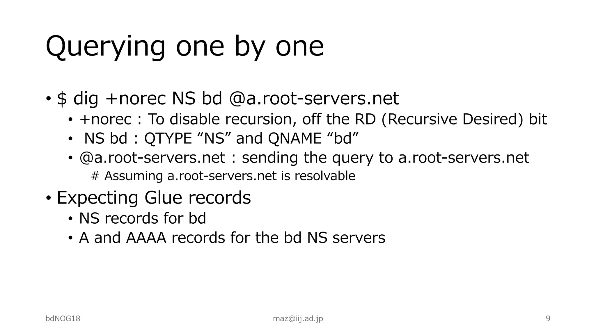 Querying one by one
• $ dig +norec NS bd @a.root-servers.net
• +norec : To disable recursion, off the RD (Recursive Desired) bit
• NS bd : QTYPE “NS” and QNAME “bd”
• @a.root-servers.net : sending the query to a.root-servers.net
# Assuming a.root-servers.net is resolvable
• Expecting Glue records
• NS records for bd
• A and AAAA records for the bd NS servers
bdNOG18 maz@iij.ad.jp 9
 