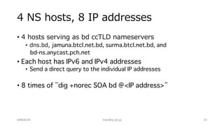 4 NS hosts, 8 IP addresses
• 4 hosts serving as bd ccTLD nameservers
• dns.bd, jamuna.btcl.net.bd, surma.btcl.net.bd, and
bd-ns.anycast.pch.net
• Each host has IPv6 and IPv4 addresses
• Send a direct query to the individual IP addresses
• 8 times of ”dig +norec SOA bd @<IP address>”
bdNOG18 maz@iij.ad.jp 10
 