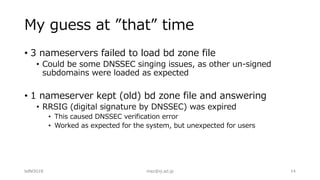 My guess at ”that” time
• 3 nameservers failed to load bd zone file
• Could be some DNSSEC singing issues, as other un-signed
subdomains were loaded as expected
• 1 nameserver kept (old) bd zone file and answering
• RRSIG (digital signature by DNSSEC) was expired
• This caused DNSSEC verification error
• Worked as expected for the system, but unexpected for users
bdNOG18 maz@iij.ad.jp 14
 
