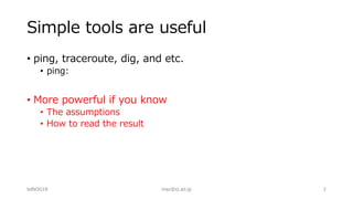 Simple tools are useful
• ping, traceroute, dig, and etc.
• ping:
• More powerful if you know
• The assumptions
• How to read the result
bdNOG18 maz@iij.ad.jp 2
 