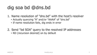 dig soa bd @dns.bd
1. Name resolution of ”dns.bd” with the hostʼs resolver
• Actually querying ”A” and/or “AAAA” of “dns.bd”
• If name resolution fails, dig ends in error
2. Send “bd SOA” query to the resolved IP addresses
• RD (recursion desired) on by default
bdNOG18 maz@iij.ad.jp 3
 