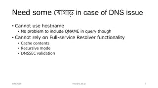 Need some !যাগাড় in case of DNS issue
• Cannot use hostname
• No problem to include QNAME in query though
• Cannot rely on Full-service Resolver functionality
• Cache contents
• Recursive mode
• DNSSEC validation
bdNOG18 maz@iij.ad.jp 7
 