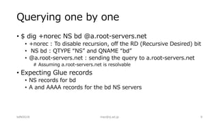 Querying one by one
• $ dig +norec NS bd @a.root-servers.net
• +norec : To disable recursion, off the RD (Recursive Desired) bit
• NS bd : QTYPE “NS” and QNAME “bd”
• @a.root-servers.net : sending the query to a.root-servers.net
# Assuming a.root-servers.net is resolvable
• Expecting Glue records
• NS records for bd
• A and AAAA records for the bd NS servers
bdNOG18 maz@iij.ad.jp 9
 