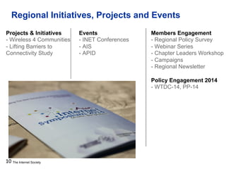 The Internet Society
Regional Initiatives, Projects and Events
10
Projects & Initiatives
- Wireless 4 Communities
- Lifting Barriers to
Connectivity Study
Events
- INET Conferences
- AIS
- APID
Members Engagement
- Regional Policy Survey
- Webinar Series
- Chapter Leaders Workshop
- Campaigns
- Regional Newsletter
Policy Engagement 2014
- WTDC-14, PP-14
 