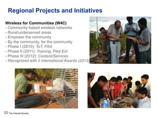 The Internet Society
Regional Projects and Initiatives
11
Wireless for Communities (W4C)
- Community-based wireless networks
- Rural/underserved areas
- Empower the community
- By the community, for the community
- Phase I (2010): ToT, Pilot
- Phase II (2011): Training, Pilot Ext
- Phase III (2012): Content/Services
- Recognized with 2 International Awards (2013)
 