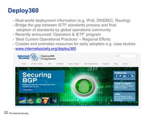 The Internet Society
Deploy360
12
- Real-world deployment information (e.g. IPv6, DNSSEC, Routing)
- Bridge the gap between IETF standards process and final
adoption of standards by global operations community
- Recently announced ‘Operators & IETF’ program
- ‘Best Current Operational Practices’ – Regional Efforts
- Creates and promotes resources for early adopters e.g. case studies
- www.internetsociety.org/deploy360
 