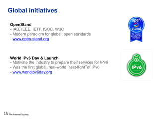 The Internet Society
Global initiatives
13
OpenStand
- IAB, IEEE, IETF, ISOC, W3C
- Modern paradigm for global, open standards
- www.open-stand.org
World IPv6 Day & Launch
- Motivate the Industry to prepare their services for IPv6
- Was the first global, real-world “test-flight”of IPv6
- www.worldipv6day.org
 