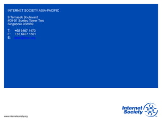 www.internetsociety.org
INTERNET SOCIETY ASIA-PACIFIC
9 Temasek Boulevard
#09-01 Suntec Tower Two
Singapore 038989
T: +65 6407 1470
F: +65 6407 1501
E: apac@isoc.org
 