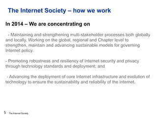 The Internet Society
The Internet Society – how we work
5
In 2014 – We are concentrating on
- Maintaining and strengthening multi-stakeholder processes both globally
and locally. Working on the global, regional and Chapter level to
strengthen, maintain and advancing sustainable models for governing
Internet policy.
- Promoting robustness and resiliency of Internet security and privacy
through technology standards and deployment; and
- Advancing the deployment of core Internet infrastructure and evolution of
technology to ensure the sustainability and reliability of the Internet.
 