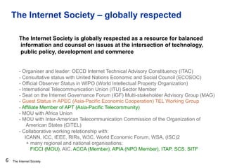 The Internet Society
The Internet Society – globally respected
6
The Internet Society is globally respected as a resource for balanced
information and counsel on issues at the intersection of technology,
public policy, development and commerce
- Organiser and leader: OECD Internet Technical Advisory Constituency (ITAC)
- Consultative status with United Nations Economic and Social Council (ECOSOC)
- Official Observer Status in WIPO (World Intellectual Property Organization)
- International Telecommunication Union (ITU) Sector Member
- Seat on the Internet Governance Forum (IGF) Multi-stakeholder Advisory Group (MAG)
- Guest Status in APEC (Asia-Pacific Economic Cooperation) TEL Working Group
- Affiliate Member of APT (Asia-Pacific Telecommunity)
- MOU with Africa Union
- MOU with Inter-American Telecommunication Commission of the Organization of
American States (CITEL)
- Collaborative working relationship with:
ICANN, ICC, IEEE, RIRs, W3C, World Economic Forum, WSA, (ISC)2
+ many regional and national organisations:
FICCI (MOU), AIC, ACCA (Member), APIA (NPO Member), ITAP, SCS, SITF
 