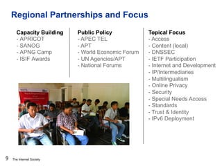 The Internet Society
Regional Partnerships and Focus
9
Capacity Building
- APRICOT
- SANOG
- APNG Camp
- ISIF Awards
Publi...