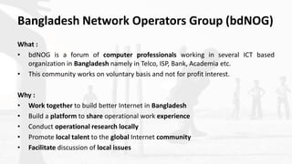 Bangladesh Network Operators Group (bdNOG)
What :
• bdNOG is a forum of computer professionals working in several ICT base...