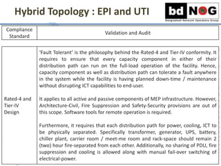 Hybrid Topology : EPI and UTI
Compliance
Standard
Validation and Audit
Rated-4 and
Tier-IV
Design
‘Fault Tolerant’ is the philosophy behind the Rated-4 and Tier-IV conformity. It
requires to ensure that every capacity component in either of their
distribution path can run on the full-load operation of the facility. Hence,
capacity component as well as distribution path can tolerate a fault anywhere
in the system while the facility is having planned down-time / maintenance
without disrupting ICT capabilities to end-user.
It applies to all active and passive components of MEP infrastructure. However,
Architecture-Civil, Fire Suppression and Safety-Security provisions are out of
this scope. Software tools for remote operation is required.
Furthermore, it requires that each distribution path for power, cooling, ICT to
be physically separated. Specifically transformer, generator, UPS, battery,
chiller plant, carrier room / meet-me room and rack-space should remain 2
(two) hour fire-separated from each other. Additionally, no sharing of PDU, fire
suppression and cooling is allowed along with manual fail-over switching of
electrical-power.
 