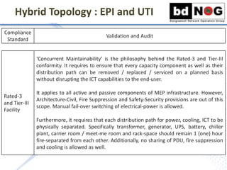 Hybrid Topology : EPI and UTI
Compliance
Standard
Validation and Audit
Rated-3
and Tier-III
Facility
‘Concurrent Maintainability’ is the philosophy behind the Rated-3 and Tier-III
conformity. It requires to ensure that every capacity component as well as their
distribution path can be removed / replaced / serviced on a planned basis
without disrupting the ICT capabilities to the end-user.
It applies to all active and passive components of MEP infrastructure. However,
Architecture-Civil, Fire Suppression and Safety-Security provisions are out of this
scope. Manual fail-over switching of electrical-power is allowed.
Furthermore, it requires that each distribution path for power, cooling, ICT to be
physically separated. Specifically transformer, generator, UPS, battery, chiller
plant, carrier room / meet-me room and rack-space should remain 1 (one) hour
fire-separated from each other. Additionally, no sharing of PDU, fire suppression
and cooling is allowed as well.
 