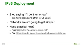 16
16
IPv6 Deployment
• Stop saying “I’ll do it tomorrow”
– We have been saying that for 25 years
• Networks are not going to get simpler
• Need practical help?
– Training: https://academy.apnic.net/
– TA: https://academy.apnic.net/en/technical-assistance
 