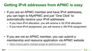 18
18
Getting IPv6 addresses from APNIC is easy
• If you are an APNIC member and have IPv4 addresses,
you can login to MyAPNIC and just “One Click” to
automatically receive your IPv6 addresses.
– If you have IPv4 allocation, you will receive a /32 IPv6 allocation
– If you have IPv4 assignment, you will receive a /48 IPv6 assignment
• If you are not an APNIC member, you can submit a
membership and resource application via APNIC website
– https://www.apnic.net/get-ip/get-ip-addresses-asn/
 