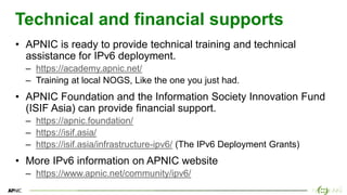 19
19
Technical and financial supports
• APNIC is ready to provide technical training and technical
assistance for IPv6 deployment.
– https://academy.apnic.net/
– Training at local NOGS, Like the one you just had.
• APNIC Foundation and the Information Society Innovation Fund
(ISIF Asia) can provide financial support.
– https://apnic.foundation/
– https://isif.asia/
– https://isif.asia/infrastructure-ipv6/ (The IPv6 Deployment Grants)
• More IPv6 information on APNIC website
– https://www.apnic.net/community/ipv6/
 
