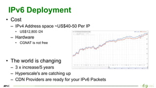 5
5
IPv6 Deployment
• Cost
– IPv4 Address space ~US$40-50 Per IP
• US$12,800 /24
– Hardware
• CGNAT is not free
• The world is changing
– 3 x increase/5 years
– Hyperscale's are catching up
– CDN Providers are ready for your IPv6 Packets
 