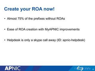 Create your ROA now!
• Almost 75% of the prefixes without ROAs
• Ease of ROA creation with MyAPNIC improvements
• Helpdesk is only a skype call away (ID: apnic-helpdesk)
20
 