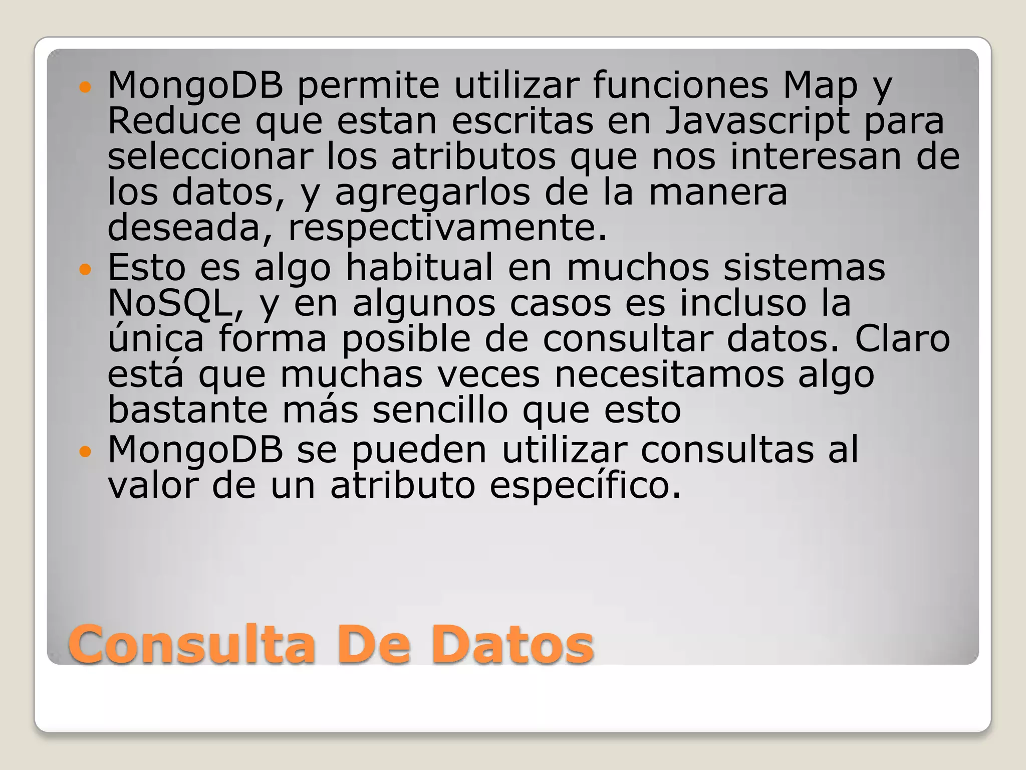 Consulta De Datos
 MongoDB permite utilizar funciones Map y
Reduce que estan escritas en Javascript para
seleccionar los atributos que nos interesan de
los datos, y agregarlos de la manera
deseada, respectivamente.
 Esto es algo habitual en muchos sistemas
NoSQL, y en algunos casos es incluso la
única forma posible de consultar datos. Claro
está que muchas veces necesitamos algo
bastante más sencillo que esto
 MongoDB se pueden utilizar consultas al
valor de un atributo específico.
 