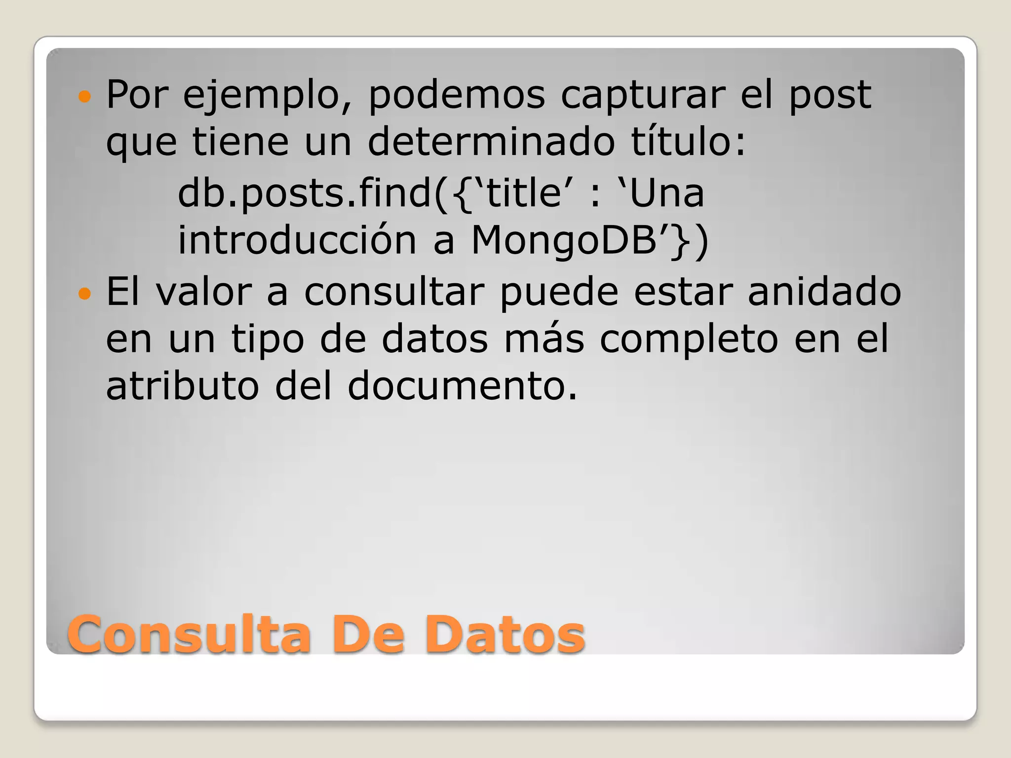  Por ejemplo, podemos capturar el post
que tiene un determinado título:
db.posts.find({„title‟ : „Una
introducción a MongoDB‟})
 El valor a consultar puede estar anidado
en un tipo de datos más completo en el
atributo del documento.
Consulta De Datos
 