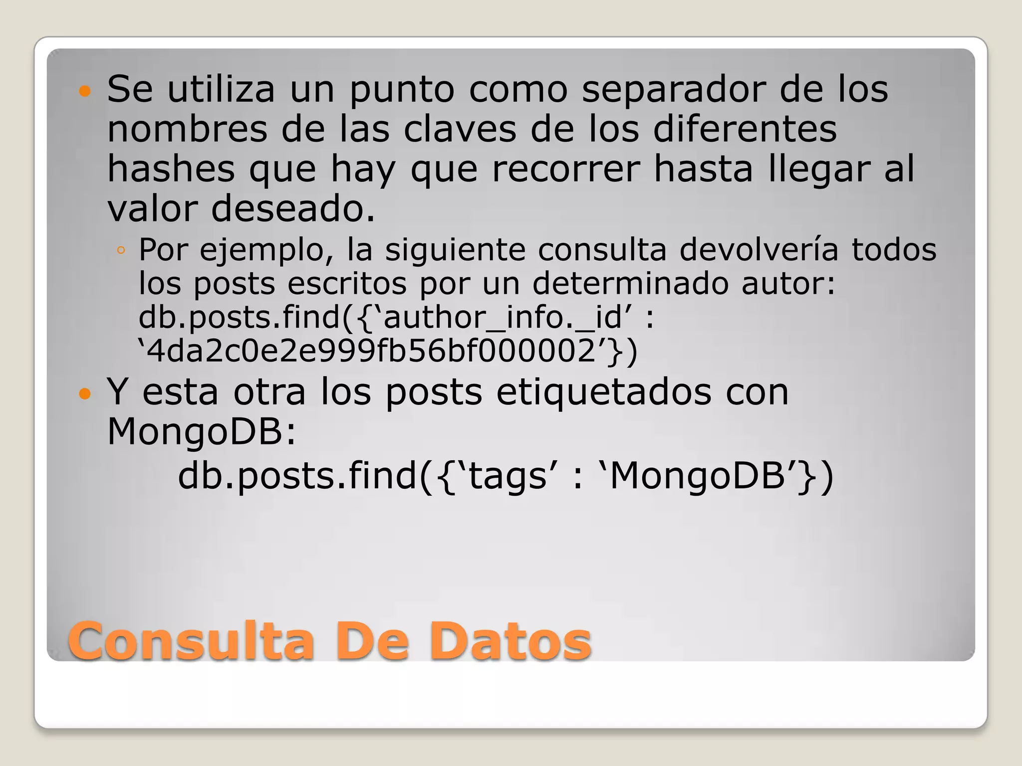  Se utiliza un punto como separador de los
nombres de las claves de los diferentes
hashes que hay que recorrer hasta llegar al
valor deseado.
◦ Por ejemplo, la siguiente consulta devolvería todos
los posts escritos por un determinado autor:
db.posts.find({„author_info._id‟ :
„4da2c0e2e999fb56bf000002‟})
 Y esta otra los posts etiquetados con
MongoDB:
db.posts.find({„tags‟ : „MongoDB‟})
Consulta De Datos
 