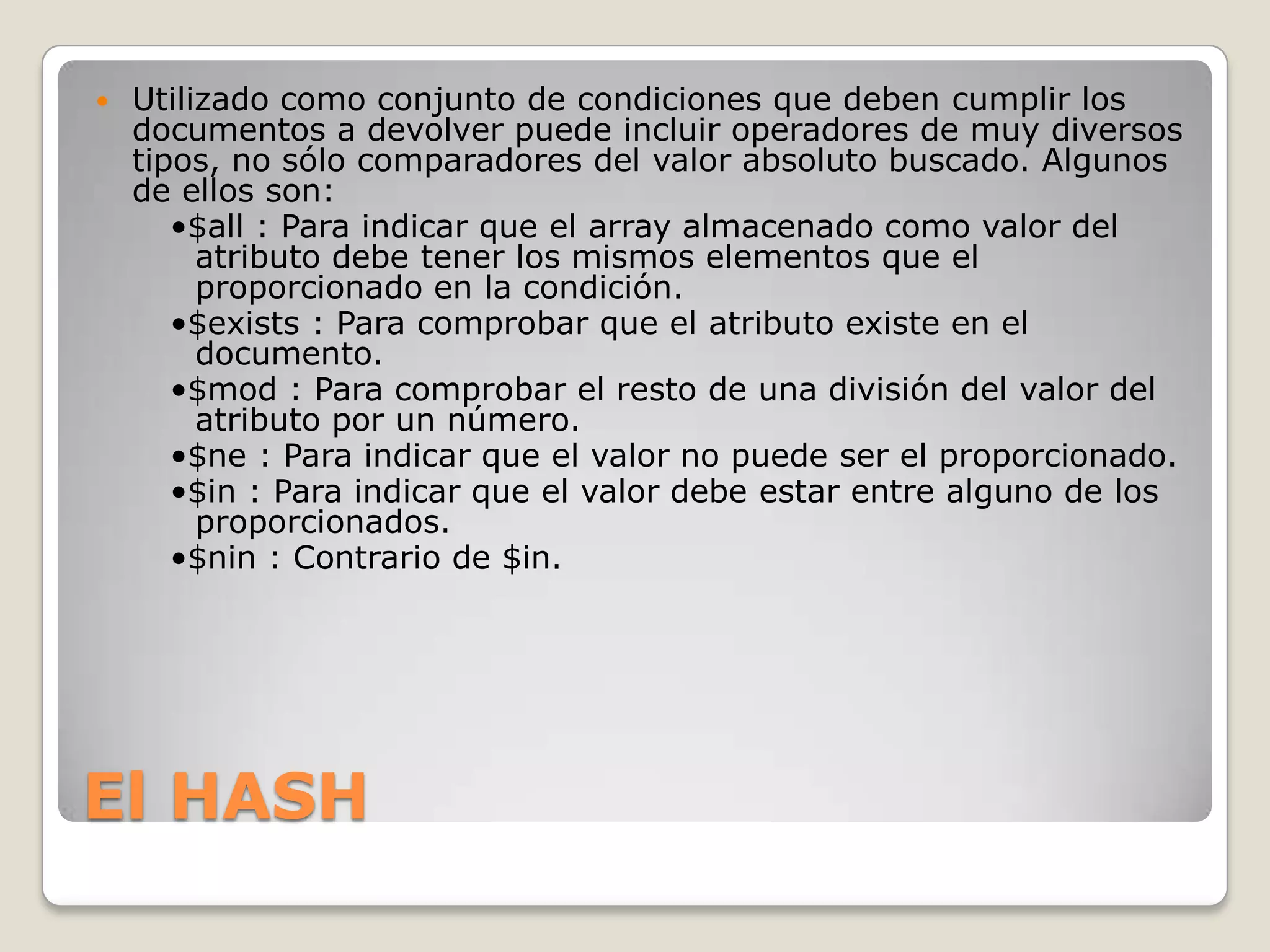 El HASH
 Utilizado como conjunto de condiciones que deben cumplir los
documentos a devolver puede incluir operadores de muy diversos
tipos, no sólo comparadores del valor absoluto buscado. Algunos
de ellos son:
•$all : Para indicar que el array almacenado como valor del
atributo debe tener los mismos elementos que el
proporcionado en la condición.
•$exists : Para comprobar que el atributo existe en el
documento.
•$mod : Para comprobar el resto de una división del valor del
atributo por un número.
•$ne : Para indicar que el valor no puede ser el proporcionado.
•$in : Para indicar que el valor debe estar entre alguno de los
proporcionados.
•$nin : Contrario de $in.
 