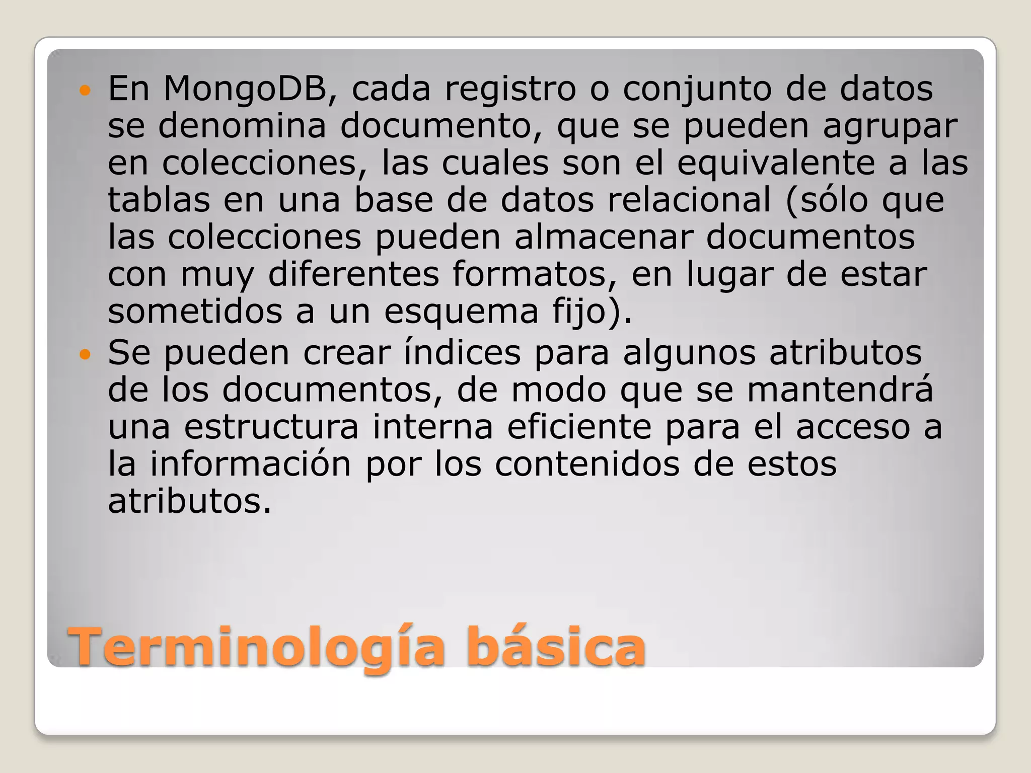 Terminología básica
 En MongoDB, cada registro o conjunto de datos
se denomina documento, que se pueden agrupar
en colecciones, las cuales son el equivalente a las
tablas en una base de datos relacional (sólo que
las colecciones pueden almacenar documentos
con muy diferentes formatos, en lugar de estar
sometidos a un esquema fijo).
 Se pueden crear índices para algunos atributos
de los documentos, de modo que se mantendrá
una estructura interna eficiente para el acceso a
la información por los contenidos de estos
atributos.
 