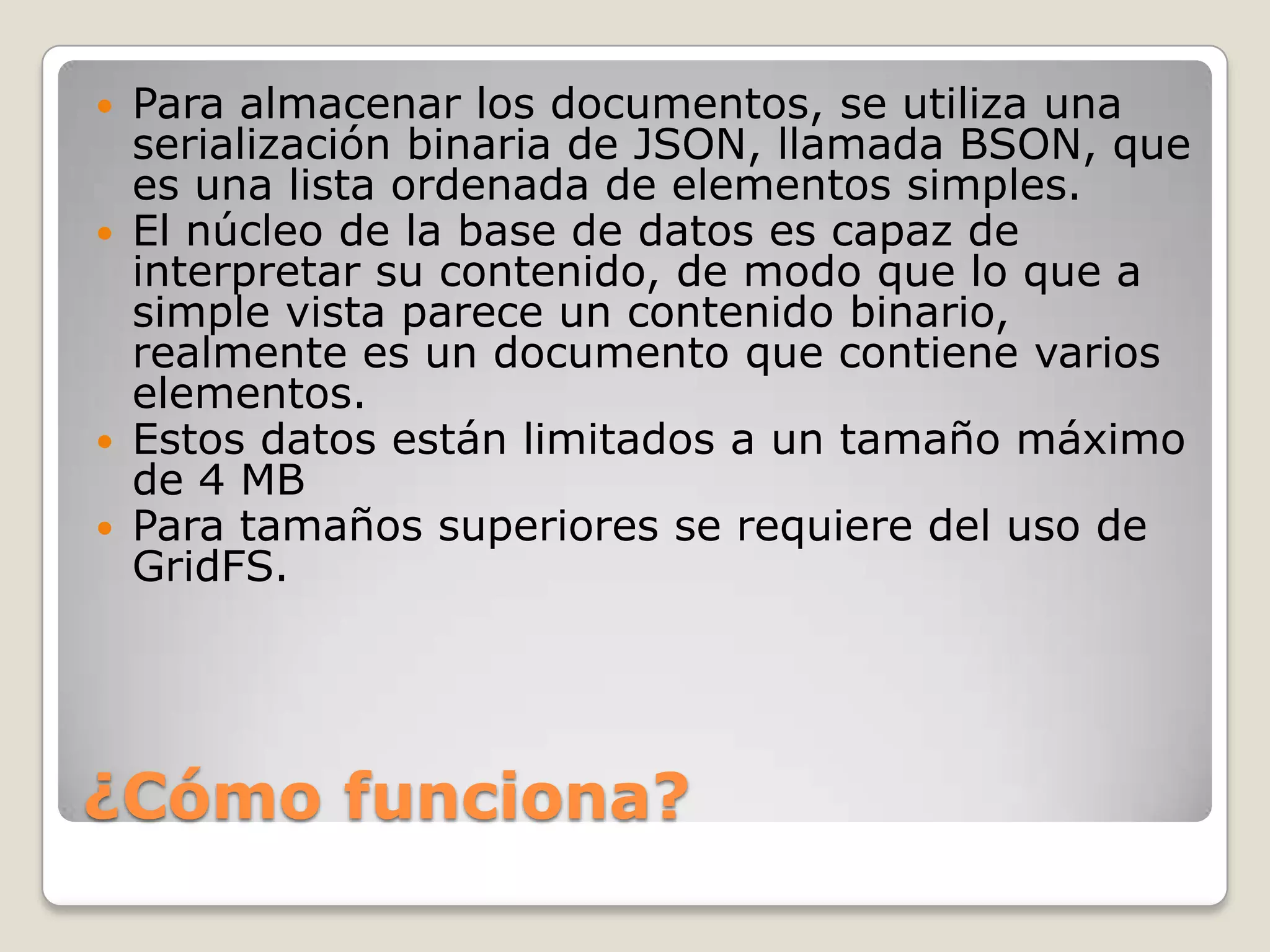¿Cómo funciona?
 Para almacenar los documentos, se utiliza una
serialización binaria de JSON, llamada BSON, que
es una lista ordenada de elementos simples.
 El núcleo de la base de datos es capaz de
interpretar su contenido, de modo que lo que a
simple vista parece un contenido binario,
realmente es un documento que contiene varios
elementos.
 Estos datos están limitados a un tamaño máximo
de 4 MB
 Para tamaños superiores se requiere del uso de
GridFS.
 